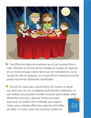53
Hay diferentes tipos de reuniones que el ser humano lleva a
cabo. Mientras en el caso de los animales la reunión de especies
en un momento lugar común tiene que ver normalmente con la
noción de vida en conjunto, en el caso del ser humano la reunión
puede representar deferentes significados.
Uno de los casos más característicos de reunión es aquel
que tiene que ver con cuestiones profesionales o laborales. En
este ámbito, las personas reunidas se juntan para trabajar sobre
elementos comunes y delinear futuras acciones,
para hacer un análisis de lo realizado, para asignar
tareas, para controlar diferentes aspectos de la labor
de todos. En estos casos, las reuniones suelen ser
 