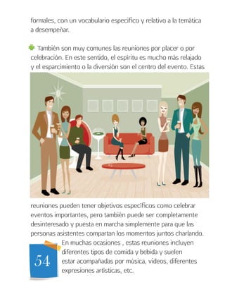 54
formales, con un vocabulario especifico y relativo a la temática
a desempeñar.
También son muy comunes las reuniones por placer o por
celebración. En este sentido, el espíritu es mucho más relajado
y el esparcimiento o la diversión son el centro del evento. Estas
reuniones pueden tener objetivos específicos como celebrar
eventos importantes, pero también puede ser completamente
desinteresado y puesta en marcha simplemente para que las
personas asistentes compartan los momentos juntos charlando.
En muchas ocasiones , estas reuniones incluyen
diferentes tipos de comida y bebida y suelen
estar acompañadas por música, videos, diferentes
expresiones artísticas, etc.
 