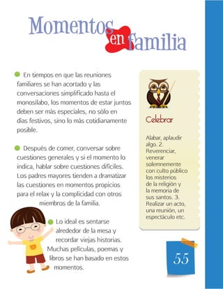 55
Alabar, aplaudir
algo. 2.
Reverenciar,
venerar
solemnemente
con culto público
los misterios
de la religión y
la memoria de
sus santos. 3.
Realizar un acto,
una reunión, un
espectáculo etc.
Celebrar
en
Momentos
familia
En tiempos en que las reuniones
familiares se han acortado y las
conversaciones simplificado hasta el
monosílabo, los momentos de estar juntos
deben ser más especiales, no sólo en
días festivos, sino lo más cotidianamente
posible.
Después de comer, conversar sobre
cuestiones generales y si el momento lo
indica, hablar sobre cuestiones difíciles.
Los padres mayores tienden a dramatizar
las cuestiones en momentos propicios
para el relax y la complicidad con otros
miembros de la familia.
Lo ideal es sentarse
alrededor de la mesa y
recordar viejas historias.
Muchas películas, poemas y
libros se han basado en estos
momentos.
 