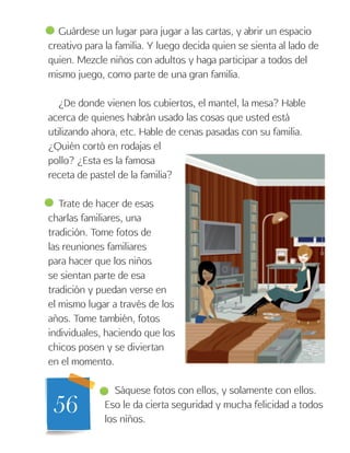 56
Guárdese un lugar para jugar a las cartas, y abrir un espacio
creativo para la familia. Y luego decida quien se sienta al lado de
quien. Mezcle niños con adultos y haga participar a todos del
mismo juego, como parte de una gran familia.
¿De donde vienen los cubiertos, el mantel, la mesa? Hable
acerca de quienes habrán usado las cosas que usted está
utilizando ahora, etc. Hable de cenas pasadas con su familia.
¿Quién cortó en rodajas el
pollo? ¿Esta es la famosa
receta de pastel de la familia?
Trate de hacer de esas
charlas familiares, una
tradición. Tome fotos de
las reuniones familiares
para hacer que los niños
se sientan parte de esa
tradición y puedan verse en
el mismo lugar a través de los
años. Tome también, fotos
individuales, haciendo que los
chicos posen y se diviertan
en el momento.
Sáquese fotos con ellos, y solamente con ellos.
Eso le da cierta seguridad y mucha felicidad a todos
los niños.
 