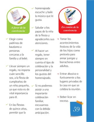 59
Elegir como
padrinos de
bautismo a
personas
cercanas a la
familia y al bebé.
Llevar siempre un
regalo, no importa
cuán sencillo
sea, a la fiesta de
cumpleaños de
un niño pequeño,
ya que esto es de
vital importancia
para él.
En las fiestas
de quince años,
permitir que la
homenajeada
escuche y baile
la música que le
gusta.
Saludar a los
papas de la niña
de la fiesta y
agradecerles sus
atenciones.
Al hacer un
regalo, tener
siempre en
cuenta el tipo de
celebración y la
personalidad y
los gustos del
homenajeado.
Si no podemos
asistir a una
importante
celebración
familiar,
excusarnos
con la debida
anticipación.
Tomar los
acontecimientos
festivos de la vida
de los hijos como
pretexto para
armar juergas y
borracheras entre
adultos.
Entrar abusiva o
furtivamente a los
lugares privados de
la casa en que se
celebra la reunión.
Beber licor en
exceso.
   

   

 