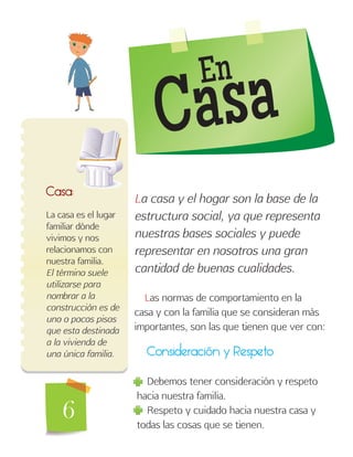 6
Consideración y Respeto
Debemos tener consideración y respeto
hacia nuestra familia.
Respeto y cuidado hacia nuestra casa y
todas las cosas que se tienen.
Casa:
La casa es el lugar
familiar dónde
vivimos y nos
relacionamos con
nuestra familia.
El término suele
utilizarse para
nombrar a la
construcción es de
uno o pocos pisos
que esta destinada
a la vivienda de
una única familia.
La casa y el hogar son la base de la
estructura social, ya que representa
nuestras bases sociales y puede
representar en nosotros una gran
cantidad de buenas cualidades.
Las normas de comportamiento en la
casa y con la familia que se consideran más
importantes, son las que tienen que ver con:
En
Casa
 