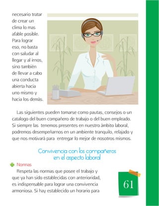 61
necesario tratar
de crear un
clima lo mas
afable posible.
Para lograr
eso, no basta
con saludar al
llegar y al irnos,
sino también
de llevar a cabo
una conducta
abierta hacia
uno mismo y
hacia los demás.
Las siguientes pueden tomarse como pautas, consejos o un
catalogo del buen compañero de trabajo o del buen empleado.
Si siempre las tenemos presentes en nuestro ámbito laboral,
podremos desempeñarnos en un ambiente tranquilo, relajado y
que nos motivará para entregar lo mejor de nosotros mismos.
Convivencia con los compañeros
en el aspecto laboral
Normas
Respeta las normas que posee el trabajo y
que ya han sido establecidas con anterioridad,
es indispensable para lograr una convivencia
armoniosa. Si hay establecido un horario para
 