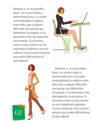 62
almorzar o se acostumbra
hacer un receso todos a
determinada hora, o si están
acostumbrados a suplirse
entre ellos ante cualquier
dificultad, son pautas que
deberemos incorporar si no
deseamos crear discrepancias
innecesarias. Si actuamos
como si esas normas no nos
importasen podemos crear un
malestar hacia nuestra persona
que podría dificultarnos la
tarea laboral.
Almorzar o se acostumbra
hacer un receso todos a
determinada hora, o si están
acostumbrados a suplirse entre
ellos ante cualquier dificultad,
son pautas que deberemos
incorporar si no deseamos crear
discrepancias innecesarias. Si
actuamos como si esas normas
no nos importasen podemos
crear un malestar hacia nuestra
persona que podría dificultarnos
la tarea laboral.
 