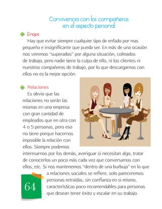 64
Convivencia con los compañeros
en el aspecto personal
Enojos
Hay que evitar siempre cualquier tipo de enfado por mas
pequeño e insignificante que pueda ser. En más de una ocasión
nos veremos “superados” por alguna situación, colmados
de trabajo, pero nadie tiene la culpa de ello, ni los clientes ni
nuestros compañeros de trabajo, por lo que descargarnos con
ellos no es la mejor opción.
Relaciones
Es obvio que las
relaciones no serán las
mismas en una empresa
con gran cantidad de
empleados que en otra con
4 o 5 personas, pero eso
no tiene porque hacernos
imposible la relación con
ellos. Siempre podemos
interesarnos por los demás, averiguar si necesitan algo, tratar
de conocerlos un poco más cada vez que conversamos con
ellos, etc. Si nos mantenemos “dentro de una burbuja” en lo que
a relaciones sociales se refiere, solo pareceremos
personas retraídas, sin confianza en si mismo,
características poco recomendables para personas
que desean tener éxito y escalar en su trabajo.
 