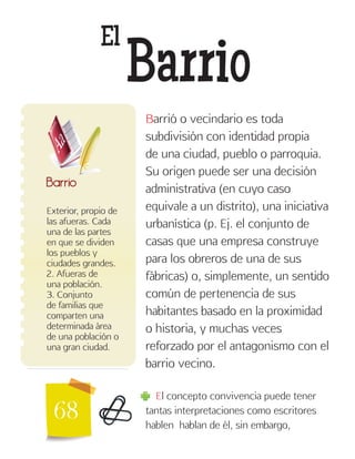 68
El
Barrio
Exterior, propio de
las afueras. Cada
una de las partes
en que se dividen
los pueblos y
ciudades grandes.
2. Afueras de
una población.
3. Conjunto
de familias que
comparten una
determinada área
de una población o
una gran ciudad.
Barrio
Barrió o vecindario es toda
subdivisión con identidad propia
de una ciudad, pueblo o parroquia.
Su origen puede ser una decisión
administrativa (en cuyo caso
equivale a un distrito), una iniciativa
urbanística (p. Ej. el conjunto de
casas que una empresa construye
para los obreros de una de sus
fábricas) o, simplemente, un sentido
común de pertenencia de sus
habitantes basado en la proximidad
o historia, y muchas veces
reforzado por el antagonismo con el
barrio vecino.
El concepto convivencia puede tener
tantas interpretaciones como escritores
hablen hablan de él, sin embargo,
 