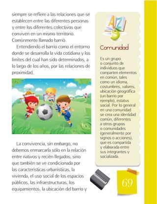 69
Es un grupo
o conjunto de
individuos que
comparten elementos
en común, tales
como un idioma,
costumbres, valores,
ubicación geográfica
(un barrio por
ejemplo), estatus
social. Por lo general
en una comunidad
se crea una identidad
común, diferentes
a otros grupos
o comunidades
(generalmente por
signos o acciones),
que es compartida
y elaborada entre
sus integrantes y
socializada.
Comunidad
siempre se refiere a las relaciones que se
establecen entre las diferentes personas
y entre los diferentes colectivos que
conviven en un mismo territorio.
Comúnmente llamado barrió.
Entendiendo el barrio como el entorno
donde se desarrolla la vida cotidiana y los
límites del cual han sido determinados, a
lo largo de los años, por las relaciones de
proximidad.
La convivencia, sin embargo, no
debemos enmarcarla sólo en la relación
entre nativos y recién llegados, sino
que también se ve condicionada por
las características urbanísticas, la
vivienda, el uso social de los espacios
públicos, las infraestructuras, los
equipamientos, la ubicación del barrio y
 
