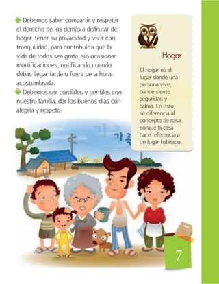 7
Debemos saber compartir y respetar
el derecho de los demás a disfrutar del
hogar, tener su privacidad y vivir con
tranquilidad, para contribuir a que la
vida de todos sea grata, sin ocasionar
mortificaciones, notificando cuando
debas llegar tarde o fuera de la hora
acostumbrada.
Debemos ser cordiales y gentiles con
nuestra familia, dar los buenos días con
alegría y respeto.
Hogar
El hogar es el
lugar donde una
persona vive,
donde siente
seguridad y
calma. En esto
se diferencia al
concepto de casa,
porque la casa
hace referencia a
un lugar habitado.
7
 