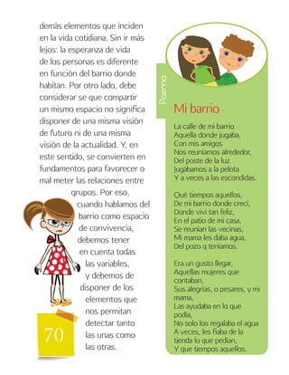 70
demás elementos que inciden
en la vida cotidiana. Sin ir más
lejos: la esperanza de vida
de los personas es diferente
en función del barrio donde
habitan. Por otro lado, debe
considerar se que compartir
un mismo espacio no significa
disponer de una misma visión
de futuro ni de una misma
visión de la actualidad. Y, en
este sentido, se convierten en
fundamentos para favorecer o
mal meter las relaciones entre
grupos. Por eso,
cuando hablamos del
barrio como espacio
de convivencia,
debemos tener
en cuenta todas
las variables,
y debemos de
disponer de los
elementos que
nos permitan
detectar tanto
las unas como
las otras.
Mi barrio
La calle de mi barrio
Aquella donde jugaba,
Con mis amigos
Nos reuníamos alrededor,
Del poste de la luz
Jugábamos a la pelota
Y a veces a las escondidas.
Qué tiempos aquellos,
De mi barrio donde crecí,
Donde viví tan feliz,
En el patio de mi casa,
Se reunían las vecinas,
Mi mama les daba agua,
Del pozo q teníamos.
Era un gusto llegar,
Aquellas mujeres que
contaban,
Sus alegrías, o pesares, y mi
mama,
Las ayudaba en lo que
podía,
No solo los regalaba el agua
A veces, les fiaba de la
tienda lo que pedían,
Y que tiempos aquellos.
Poema
 