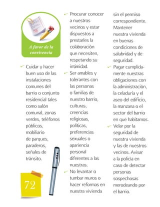 72
Cuidar y hacer
buen uso de las
instalaciones
comunes del
barrio o conjunto
residencial tales
como salón
comunal, zonas
verdes, teléfonos
públicos,
mobiliario
de parques,
paraderos,
señales de
tránsito.
Procurar conocer
a nuestros
vecinos y estar
dispuestos a
prestarles la
colaboración
que necesiten,
respetando su
intimidad.
Ser amables y
tolerantes con
las personas
o familias de
nuestro barrio,
culturas,
creencias
religiosas,
políticas,
preferencias
sexuales o
apariencia
personal
diferentes a las
nuestras.
No levantar o
tumbar muros o
hacer reformas en
nuestra vivienda
sin el permiso
correspondiente.
Mantener
nuestra vivienda
en buenas
condiciones de
salubridad y de
seguridad.
Pagar cumplida-
mente nuestras
obligaciones con
la administración,
la celaduría y el
aseo del edificio,
la manzana o el
sector del barrio
en que habitamos.
Velar por la
seguridad de
nuestra vivienda
y las de nuestros
vecinos. Avisar
a la policía en
caso de detectar
personas
sospechosas
merodeando por
el barrio.
   

 
