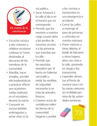 73
Escuchar música
a alto volumen y
celebrar reuniones
ruidosas en horas
destinadas al
descanso de los
miembros de la
comunidad.
Martillar, hacer
arreglos, prender
electrodomésticos
o practicar oficios
que ocasionen
ruidos molestos
en el vecindario
durante la noche.
Consumir en
exceso bebidas
embriagantes y
armar riñas en la
vía pública,
Sacar la basura a
la calle el día o en
el horario que no
corresponde.
Permitir que los
menores a nuestro
cargo causen daño
a los predios de
nuestros vecinos
o a las personas
que transitan por
la calle.
Permitir que
las mascotas
merodeen por el
barrio sin haberlas
vacunado u
omitir las medidas
de seguridad
necesarias si se
trata de animales
feroces.
Cometer actos de
vandalismo sobre
los bienes de la
comunidad.
Negarse a auxiliar
a los vecinos o
transeúntes en
una emergencia o
accidente.
Cerrar las calles
o restringir el
paso de personas
y vehículos en
nuestra manzana.
Poner materas u
otros objetos al
borde de balcones
u otros lugares
altos con vista a
la calle, poniendo
en riesgo a los
transeúntes.
Expender alimen-
tos al frente de
nuestra casa o en
las zonas comunes
sin el debido per-
miso de las autori-
dades sanitarias.
   

 