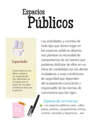 74
Espacios
Públicos
Quien aprecia una
obra o asiste a
un espectáculo.
Por definición es
el sujeto que el
autor de una obra
construye para que
la aprecie.
Espectador
Las actividades y eventos de
todo tipo que tienen lugar en
los espacios públicos abiertos
nos plantean la necesidad de
comportarnos de tal manera que
podamos disfrutar de ellos en un
clima de cordialidad con los demás
ciudadanos y unas condiciones
de seguridad que dependen
del acatamiento consciente y
responsable de las normas de
convivencia que los rigen.
Espacios de convivencia
Los espacios públicos como calles,
plazas, jardines, equipamientos cívicos,
centros culturales y deportivos… son
 