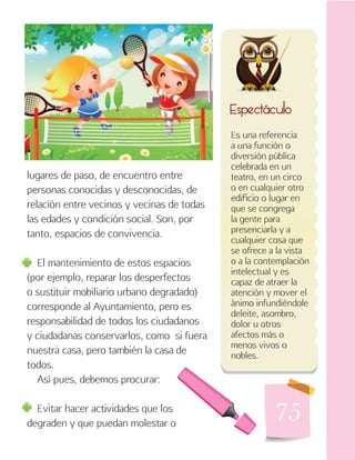 75
Es una referencia
a una función o
diversión pública
celebrada en un
teatro, en un circo
o en cualquier otro
edificio o lugar en
que se congrega
la gente para
presenciarla y a
cualquier cosa que
se ofrece a la vista
o a la contemplación
intelectual y es
capaz de atraer la
atención y mover el
ánimo infundiéndole
deleite, asombro,
dolor u otros
afectos más o
menos vivos o
nobles.
Espectáculo
lugares de paso, de encuentro entre
personas conocidas y desconocidas, de
relación entre vecinos y vecinas de todas
las edades y condición social. Son, por
tanto, espacios de convivencia.
El mantenimiento de estos espacios
(por ejemplo, reparar los desperfectos
o sustituir mobiliario urbano degradado)
corresponde al Ayuntamiento, pero es
responsabilidad de todos los ciudadanos
y ciudadanas conservarlos, como si fuera
nuestra casa, pero también la casa de
todos.
Así pues, debemos procurar:
Evitar hacer actividades que los
degraden y que puedan molestar o
 