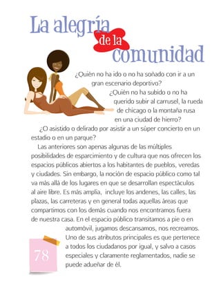 78
¿Quién no ha ido o no ha soñado con ir a un
gran escenario deportivo?
¿Quién no ha subido o no ha
querido subir al carrusel, la rueda
de chicago o la montaña rusa
en una ciudad de hierro?
¿O asistido o delirado por asistir a un súper concierto en un
estadio o en un parque?
Las anteriores son apenas algunas de las múltiples
posibilidades de esparcimiento y de cultura que nos ofrecen los
espacios públicos abiertos a los habitantes de pueblos, veredas
y ciudades. Sin embargo, la noción de espacio público como tal
va más allá de los lugares en que se desarrollan espectáculos
al aire libre. Es más amplia, incluye los andenes, las calles, las
plazas, las carreteras y en general todas aquellas áreas que
compartimos con los demás cuando nos encontramos fuera
de nuestra casa. En el espacio público transitamos a pie o en
automóvil, jugamos descansamos, nos recreamos.
Uno de sus atributos principales es que pertenece
a todos los ciudadanos por igual, y salvo a casos
especiales y claramente reglamentados, nadie se
puede adueñar de él.
de la
La alegría
comunidad
 