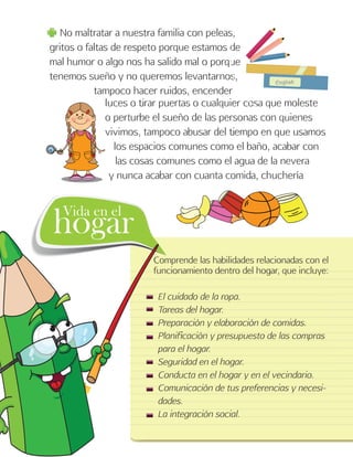 8
No maltratar a nuestra familia con peleas,
gritos o faltas de respeto porque estamos de
mal humor o algo nos ha salido mal o porque
tenemos sueño y no queremos levantarnos,
tampoco hacer ruidos, encender
luces o tirar puertas o cualquier cosa que moleste
o perturbe el sueño de las personas con quienes
vivimos, tampoco abusar del tiempo en que usamos
los espacios comunes como el baño, acabar con
las cosas comunes como el agua de la nevera
y nunca acabar con cuanta comida, chuchería
Comprende las habilidades relacionadas con el
funcionamiento dentro del hogar, que incluye:
El cuidado de la ropa.
Tareas del hogar.
Preparación y elaboración de comidas.
Planificación y presupuesto de las compras
para el hogar.
Seguridad en el hogar.
Conducta en el hogar y en el vecindario.
Comunicación de tus preferencias y necesi-
dades.
La integración social.
hogarVida en el
 