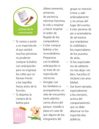 80
Si vamos a asistir
a un espectáculo
al que asistirá
muchas personas
es prudente
comprar la boleta
con anticipación
para no engrosar
las colas que se
forman frente
a las taquillas
horas antes de la
función.
Si dejamos la
compra de la
boleta para
último momento,
armarnos
de paciencia
mientras hacemos
la cola y respetar
y hacer respetar
el orden de
llegada de los
compradores.
Evitar comprar
boletas a los
revendedores.
Prepararse
con la debida
anticipación si
se trata de un
espectáculo
nocturno.
Arreglar con
los familiares o
acompañantes un
sitio de encuentro
tanto adentro
corno afuera del
parque, estadio o
plaza en caso de
que alguno de los
integrantes del
grupo se extravíe.
Entrar y salir
ordenadamente
y sin prisas del
lugar del evento.
Evitar ponerse de
pie o acomodarse
de tal manera
que impidamos
la visibilidad a
los espectadores
de los puestos
de atrás.
Si los espectado-
res de adelante
no nos dejan ver
bien, hacerles el
reclamo con ama-
bilidad.
Dar buen ejemplo,
especialmente
a los menores,
acerca del
comportamiento
que se debe
observar en los
espectáculos
públicos.
   

 
