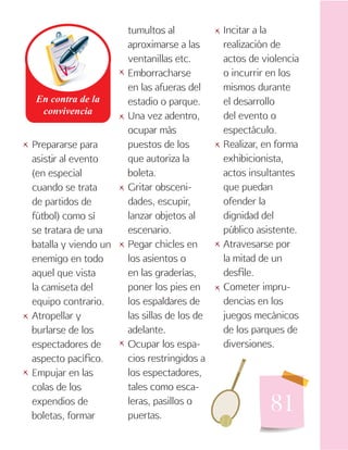 81
Prepararse para
asistir al evento
(en especial
cuando se trata
de partidos de
fútbol) como sí
se tratara de una
batalla y viendo un
enemigo en todo
aquel que vista
la camiseta del
equipo contrario.
Atropellar y
burlarse de los
espectadores de
aspecto pacífico.
Empujar en las
colas de los
expendios de
boletas, formar
tumultos al
aproximarse a las
ventanillas etc.
Emborracharse
en las afueras del
estadio o parque.
Una vez adentro,
ocupar más
puestos de los
que autoriza la
boleta.
Gritar obsceni-
dades, escupir,
lanzar objetos al
escenario.
Pegar chicles en
los asientos o
en las graderías,
poner los pies en
los espaldares de
las sillas de los de
adelante.
Ocupar los espa-
cios restringidos a
los espectadores,
tales como esca-
leras, pasillos o
puertas.
Incitar a la
realización de
actos de violencia
o incurrir en los
mismos durante
el desarrollo
del evento o
espectáculo.
Realizar, en forma
exhibicionista,
actos insultantes
que puedan
ofender la
dignidad del
público asistente.
Atravesarse por
la mitad de un
desfile.
Cometer impru-
dencias en los
juegos mecánicos
de los parques de
diversiones.
   

 