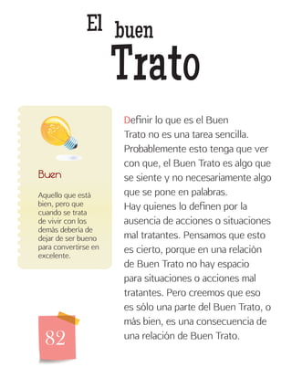 82
El buen
Trato
Aquello que está
bien, pero que
cuando se trata
de vivir con los
demás debería de
dejar de ser bueno
para convertirse en
excelente.
Buen
Definir lo que es el Buen
Trato no es una tarea sencilla.
Probablemente esto tenga que ver
con que, el Buen Trato es algo que
se siente y no necesariamente algo
que se pone en palabras.
Hay quienes lo definen por la
ausencia de acciones o situaciones
mal tratantes. Pensamos que esto
es cierto, porque en una relación
de Buen Trato no hay espacio
para situaciones o acciones mal
tratantes. Pero creemos que eso
es sólo una parte del Buen Trato, o
más bien, es una consecuencia de
una relación de Buen Trato.
 