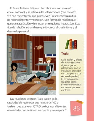 83
Las relaciones de Buen Trato parten de la
capacidad de reconocer que “existe un YO y
también que existe un OTRO, ambos con diferentes
necesidades que se tienen en cuenta y se respetan”.
Es la acción y efecto
de tratar (gestionar
algún negocio,
relacionarse con un
individuo, proceder
con una persona de
obra o de palabra).
El término puede
utilizarse como
sinónimo de tratado,
convenio, pacto o
contrato.
Trato
El Buen Trato se define en las relaciones con otro (y/o
con el entorno) y se refiere a las interacciones (con ese otro
y/o con ese entorno) que promueven un sentimiento mutuo
de reconocimiento y valoración. Son formas de relación que
generan satisfacción y bienestar entre quienes interactúan. Este
tipo de relación, es una base que favorece el crecimiento y el
desarrollo personal.
 