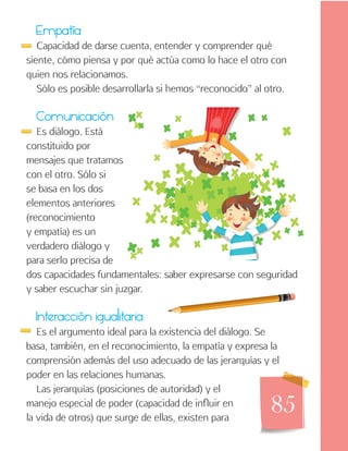 85
Empatía
Capacidad de darse cuenta, entender y comprender qué
siente, cómo piensa y por qué actúa como lo hace el otro con
quien nos relacionamos.
Sólo es posible desarrollarla si hemos “reconocido” al otro.
Comunicación
Es diálogo. Está
constituido por
mensajes que tratamos
con el otro. Sólo si
se basa en los dos
elementos anteriores
(reconocimiento
y empatía) es un
verdadero diálogo y
para serlo precisa de
dos capacidades fundamentales: saber expresarse con seguridad
y saber escuchar sin juzgar.
Interacción igualitaria
Es el argumento ideal para la existencia del diálogo. Se
basa, también, en el reconocimiento, la empatía y expresa la
comprensión además del uso adecuado de las jerarquías y el
poder en las relaciones humanas.
Las jerarquías (posiciones de autoridad) y el
manejo especial de poder (capacidad de influir en
la vida de otros) que surge de ellas, existen para
 
