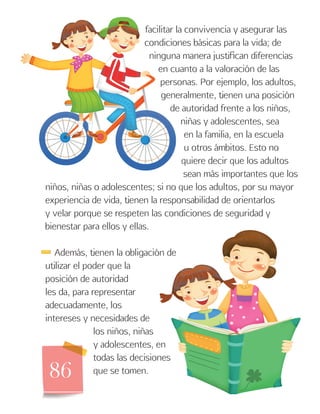 86
facilitar la convivencia y asegurar las
condiciones básicas para la vida; de
ninguna manera justifican diferencias
en cuanto a la valoración de las
personas. Por ejemplo, los adultos,
generalmente, tienen una posición
de autoridad frente a los niños,
niñas y adolescentes, sea
en la familia, en la escuela
u otros ámbitos. Esto no
quiere decir que los adultos
sean más importantes que los
niños, niñas o adolescentes; si no que los adultos, por su mayor
experiencia de vida, tienen la responsabilidad de orientarlos
y velar porque se respeten las condiciones de seguridad y
bienestar para ellos y ellas.
Además, tienen la obligación de
utilizar el poder que la
posición de autoridad
les da, para representar
adecuadamente, los
intereses y necesidades de
los niños, niñas
y adolescentes, en
todas las decisiones
que se tomen.
 