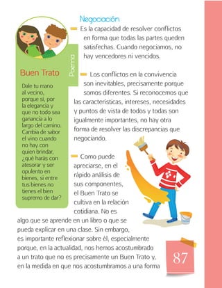 87
Negociación
Es la capacidad de resolver conflictos
en forma que todas las partes queden
satisfechas. Cuando negociamos, no
hay vencedores ni vencidos.
Los conflictos en la convivencia
son inevitables, precisamente porque
somos diferentes. Si reconocemos que
las características, intereses, necesidades
y puntos de vista de todos y todas son
igualmente importantes, no hay otra
forma de resolver las discrepancias que
negociando.
Como puede
apreciarse, en el
rápido análisis de
sus componentes,
el Buen Trato se
cultiva en la relación
cotidiana. No es
Buen Trato
Dale tu mano
al vecino,
porque sí, por
la elegancia y
que no todo sea
ganancia a lo
largo del camino.
Cambia de sabor
el vino cuando
no hay con
quien brindar,
¿qué harás con
atesorar y ser
opulento en
bienes, si entre
tus bienes no
tienes el bien
supremo de dar?
Poema
algo que se aprende en un libro o que se
pueda explicar en una clase. Sin embargo,
es importante reflexionar sobre él, especialmente
porque, en la actualidad, nos hemos acostumbrado
a un trato que no es precisamente un Buen Trato y,
en la medida en que nos acostumbramos a una forma
 