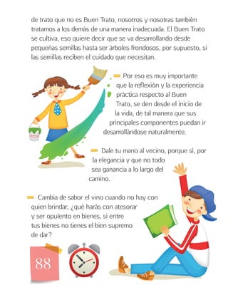 88
de trato que no es Buen Trato, nosotros y nosotras también
tratamos a los demás de una manera inadecuada. El Buen Trato
se cultiva, eso quiere decir que se va desarrollando desde
pequeñas semillas hasta ser árboles frondosos, por supuesto, si
las semillas reciben el cuidado que necesitan.
Por eso es muy importante
que la reflexión y la experiencia
práctica respecto al Buen
Trato, se den desde el inicio de
la vida, de tal manera que sus
principales componentes puedan ir
desarrollándose naturalmente.
Dale tu mano al vecino, porque sí, por
la elegancia y que no todo
sea ganancia a lo largo del
camino.
Cambia de sabor el vino cuando no hay con
quien brindar, ¿qué harás con atesorar
y ser opulento en bienes, si entre
tus bienes no tienes el bien supremo
de dar?
 