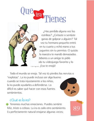89
¿Has perdido alguna vez los
estribos? ¿Gritaste o sentiste
ganas de golpear a alguien? Tal
vez tu hermano pequeño entró
en tu cuarto y echó mano a tus
juguetes sin tu permiso. O quizás
la maestra te mandó demasiados
deberes o un amigo te pidió
prestado tu videojuego favorito y lo
rompió. ¡Eso te enojó!
Todo el mundo se enoja. Tal vez tú pierdes los nervios o
“explotas”. La ira puede incluso ser algo bueno:
cuando se trata injustamente a los niños,
la ira puede ayudarles a defenderse. Lo
difícil es saber qué hacer con esos fuertes
sentimientos.
¿Qué es la ira?
Tenemos muchas emociones. Puedes sentirte
feliz, triste o celoso. La ira es solo otro sentimiento.
Es perfectamente natural enojarse algunas veces;
ira
Que
Tienes
 