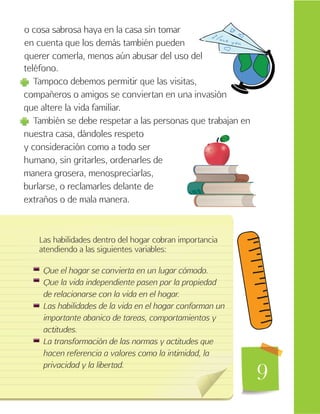 9
o cosa sabrosa haya en la casa sin tomar
en cuenta que los demás también pueden
querer comerla, menos aún abusar del uso del
teléfono.
Tampoco debemos permitir que las visitas,
compañeros o amigos se conviertan en una invasión
que altere la vida familiar.
También se debe respetar a las personas que trabajan en
nuestra casa, dándoles respeto
y consideración como a todo ser
humano, sin gritarles, ordenarles de
manera grosera, menospreciarlas,
burlarse, o reclamarles delante de
extraños o de mala manera.
Las habilidades dentro del hogar cobran importancia
atendiendo a las siguientes variables:
Que el hogar se convierta en un lugar cómodo.
Que la vida independiente pasen por la propiedad
de relacionarse con la vida en el hogar.
Las habilidades de la vida en el hogar conforman un
importante abanico de tareas, comportamientos y
actitudes.
La transformación de las normas y actitudes que
hacen referencia a valores como la intimidad, la
privacidad y la libertad.
 