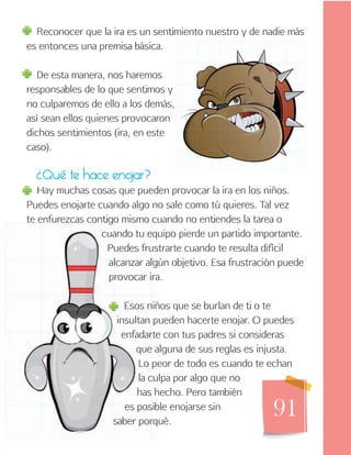 91
Reconocer que la ira es un sentimiento nuestro y de nadie más
es entonces una premisa básica.
De esta manera, nos haremos
responsables de lo que sentimos y
no culparemos de ello a los demás,
así sean ellos quienes provocaron
dichos sentimientos (ira, en este
caso).
¿Qué te hace enojar?
Hay muchas cosas que pueden provocar la ira en los niños.
Puedes enojarte cuando algo no sale como tú quieres. Tal vez
te enfurezcas contigo mismo cuando no entiendes la tarea o
cuando tu equipo pierde un partido importante.
Puedes frustrarte cuando te resulta difícil
alcanzar algún objetivo. Esa frustración puede
provocar ira.
Esos niños que se burlan de ti o te
insultan pueden hacerte enojar. O puedes
enfadarte con tus padres si consideras
que alguna de sus reglas es injusta.
Lo peor de todo es cuando te echan
la culpa por algo que no
has hecho. Pero también
es posible enojarse sin
saber porqué.
 