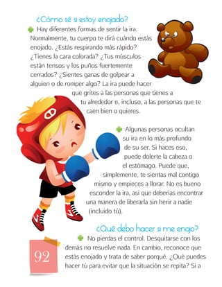 92
¿Cómo sé si estoy enojado?
Hay diferentes formas de sentir la ira.
Normalmente, tu cuerpo te dirá cuándo estás
enojado. ¿Estás respirando más rápido?
¿Tienes la cara colorada? ¿Tus músculos
están tensos y los puños fuertemente
cerrados? ¿Sientes ganas de golpear a
alguien o de romper algo? La ira puede hacer
que grites a las personas que tienes a
tu alrededor e, incluso, a las personas que te
caen bien o quieres.
Algunas personas ocultan
su ira en lo más profundo
de su ser. Si haces eso,
puede dolerte la cabeza o
el estómago. Puede que,
simplemente, te sientas mal contigo
mismo y empieces a llorar. No es bueno
esconder la ira, así que deberías encontrar
una manera de liberarla sin herir a nadie
(incluido tú).
¿Qué debo hacer si me enojo?
No pierdas el control. Desquitarse con los
demás no resuelve nada. En cambio, reconoce que
estás enojado y trata de saber porqué. ¿Qué puedes
hacer tú para evitar que la situación se repita? Si a
 