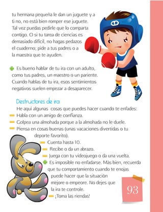 93
tu hermana pequeña le dan un juguete y a
ti no, no está bien romper ese juguete.
Tal vez puedas pedirle que lo comparta
contigo. O si tu tarea de ciencias es
demasiado difícil, no hagas pedazos
el cuaderno; pide a tus padres o a
la maestra que te ayuden.
Es bueno hablar de tu ira con un adulto,
como tus padres, un maestro o un pariente.
Cuando hablas de tu ira, esos sentimientos
negativos suelen empezar a desaparecer.
Destructores de ira
He aquí algunas cosas que puedes hacer cuando te enfades:
Habla con un amigo de confianza.
Golpea una almohada porque a la almohada no le duele.
Piensa en cosas buenas (unas vacaciones divertidas o tu
deporte favorito).
Cuenta hasta 10.
Recibe o da un abrazo.
Juega con tu videojuego o da una vuelta.
Es imposible no enfadarse. Más bien, recuerda
que tu comportamiento cuando te enojas
puede hacer que la situación
mejore o empeore. No dejes que
la ira te controle.
¡Toma las riendas!
 