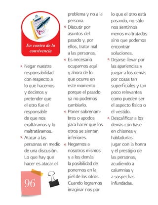 96
Negar nuestra
responsabilidad
con respecto a
lo que hacemos
y decimos y
pretender que
el otro fue el
responsable
de que nos
exaltáramos y lo
maltratáramos.
Atacar a las
personas en medio
de una discusión.
Lo que hay que
hacer es atacar el
problema y no a la
persona.
Discutir por
asuntos del
pasado y, por
ellos, tratar mal
a las personas.
Es necesario
ocuparnos aquí
y ahora de lo
que ocurre en
este momento
porque el pasado
ya no podemos
cambiarlo.
Poner sobrenom-
bres o apodos
para hacer que los
otros se sientan
inferiores.
Negarnos a
nosotros mismos
y a los demás
la posibilidad de
ponernos en la
piel de los otros.
Cuando lograrnos
imaginar nos por
lo que el otro está
pasando, no sólo
nos sentirnos
menos maltratados
sino que podemos
encontrar
soluciones.
Dejarse llevar por
las apariencias y
juzgar a los demás
por cosas tan
superficiales y tan
poco relevantes
como pueden ser
el aspecto físico o
el vestido.
Descalificar a los
demás con base
en chismes y
habladurías.
Jugar con la honra
y el prestigio de
las personas,
acudiendo a
calumnias y
a sospechas
infundadas.
   

 