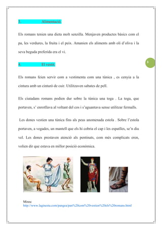 3.               Alimentació.


Els romans tenien una dieta molt senzilla. Menjaven productes bàsics com el

pa, les verdures, la fruita i el peix. Amanien els aliments amb oli d’oliva i la

seva beguda preferida era el vi.

                                                                                     3
4.               El vestit.


Els romans feien servir com a vestimenta com una túnica , es cenyia a la

cintura amb un cinturó de cuir. Utilitzaven sabates de pell.


Els ciutadans romans podien dur sobre la túnica una toga . La toga, que

portaven, s’ enrotllava al voltant del cos i s’aguantava sense utilitzar fermalls.


Les dones vestien una túnica fins als peus anomenada estola . Sobre l’estola

portaven, a vegades, un mantell que els hi cobria el cap i les espatlles, se’n diu

vel. Les dones prestaven atenció als pentinats, com més complicats eren,

volien dir que estava en millor posició econòmica.




     Mireu:
     http://www.laginesta.com/pangea/pan%20com%20vestien%20els%20romans.html
 