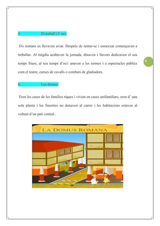 5.              El treball i l’ oci.


Els romans es llevaven aviat. Després de rentar-se i esmorzar començaven a

treballar. Al migdia acabaven la jornada, dinaven i llavors dedicaven el seu
                                                                                    4
temps lliure, al seu temps d’oci: anaven a les termes i a espectacles públics

com el teatre, curses de cavalls o combats de gladiadors.


6.              Les domus.


Eren les cases de les famílies riques i vivien en cases unifamiliars, eren d’ una

sola planta i les finestres no donaven al carrer i les habitacions estaven al

voltant d’un pati central .
 