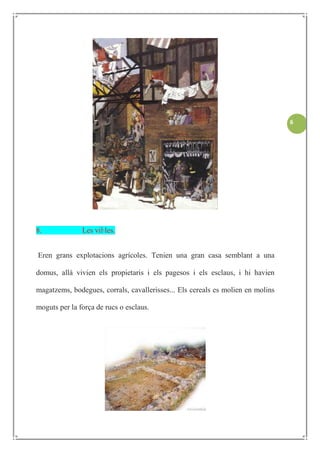 6




8.             Les vil·les.


Eren grans explotacions agrícoles. Tenien una gran casa semblant a una

domus, allà vivien els propietaris i els pagesos i els esclaus, i hi havien

magatzems, bodegues, corrals, cavallerisses... Els cereals es molien en molins

moguts per la força de rucs o esclaus.
 