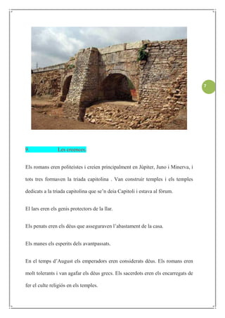 7




9.              Les creences.


Els romans eren politeistes i creien principalment en Júpiter, Juno i Minerva, i

tots tres formaven la triada capitolina . Van construir temples i els temples

dedicats a la triada capitolina que se’n deia Capitoli i estava al fòrum.


El lars eren els genis protectors de la llar.


Els penats eren els déus que asseguraven l’abastament de la casa.


Els manes els esperits dels avantpassats.


En el temps d’August els emperadors eren considerats déus. Els romans eren

molt tolerants i van agafar els déus grecs. Els sacerdots eren els encarregats de

fer el culte religiós en els temples.
 