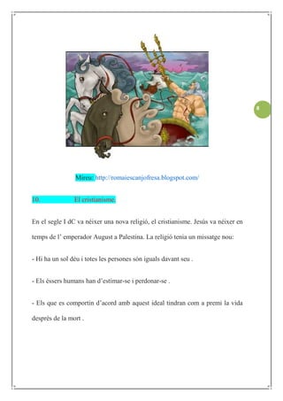 8




                 Mireu: http://romaiescanjofresa.blogspot.com/


10.             El cristianisme.


En el segle I dC va néixer una nova religió, el cristianisme. Jesús va néixer en

temps de l’ emperador August a Palestina. La religió tenia un missatge nou:


- Hi ha un sol déu i totes les persones són iguals davant seu .


- Els éssers humans han d’estimar-se i perdonar-se .


- Els que es comportin d’acord amb aquest ideal tindran com a premi la vida

desprès de la mort .
 
