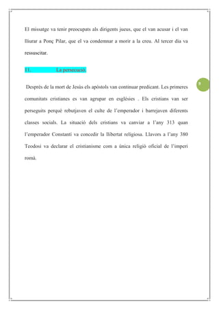 El missatge va tenir preocupats als dirigents jueus, que el van acusar i el van

lliurar a Ponç Pilar, que el va condemnar a morir a la creu. Al tercer dia va

ressuscitar.


11.            La persecució.

                                                                                  9
Després de la mort de Jesús els apòstols van continuar predicant. Les primeres

comunitats cristianes es van agrupar en esglésies . Els cristians van ser

perseguits perquè rebutjaven el culte de l’emperador i barrejaven diferents

classes socials. La situació dels cristians va canviar a l’any 313 quan

l’emperador Constantí va concedir la llibertat religiosa. Llavors a l’any 380

Teodosi va declarar el cristianisme com a única religió oficial de l’imperi

romà.
 