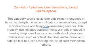 Comweb - Telephone Communications, Except
Radiotelephone
This category covers establishments primarily engaged in
furnishing telephone voice and data communications, except
radiotelephone and telephone answering services. This
industry also includes establishments primarily engaged in
leasing telephone lines or other methods of telephone
transmission, such as optical fiber lines and microwave or
satellite facilities, and reselling the use of such methods to
others.
 