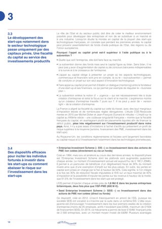 14
3.3
Le développement des
start-ups notamment dans
le secteur technologique
passe uniquement par des
capitaux privés. Une fiscalité
du capital au service des
investissements productifs
Le rôle de l’Etat et du secteur public doit être de créer le meilleur environnement
possible pour développer des entreprises et non de se substituer à un marché et
à une industrie. Lorsqu’on étudie la montée en capital de la plupart des start-ups
technologiques françaises, on constate que pendant les premières années, le capital
peut provenir essentiellement de fonds d’aide publique de l’Etat, des régions ou de
l’Union européenne.
Pourquoi l’appel au capital privé est-il supérieur à l’aide publique ou à la
subvention ?
• Quelle que soit l’entreprise, elle doit faire face au marché.
• La subvention donne des fonds mais seul le capital figure au bilan. Sans bilan, il ne
peut pas y avoir d’augmentation de capital ou de concours bancaires indispensables
à la survie et à la croissance de l’entreprise.
• L’appel au capital oblige à présenter un projet où les aspects technologiques,
commerciaux et financiers sont pris en compte, là où le « tout-subvention » permet
de conduire un projet sur son seul aspect d’innovation technologique.
• Faire appel au capital privé permet d’établir un dialogue (mentoring) entre le fondateur
d’une start-up et ses financiers, ce qui permet par exemple de réajuster le « business
plan ».
• La subvention enlève la notion d’ « urgence » qui est nécessairement liée à toute
création d’entreprise et retire le focus sur le client et le marché. L’expérience montre
qu’un créateur d’entreprise travaille 7 jours sur 7. Il ne peut y avoir de « version
light » de la création d’entreprise.
La France a aligné sa fiscalité du capital sur celle du travail, avec des taux marginaux
d’imposition élevés et de nombreuses règles dérogatoires. L’étude COE-Rexecode
menée en 2015 par Michel Didier et Jean-François Ouvrard et intitulée « L’impôt sur le
capital au XXIème siècle – une coûteuse singularité française » montre que la fiscalité
française du capital, en avantageant plutôt les placements liquides afin de financer le
déficit public, pèse très négativement sur l’investissement productif dans notre
pays. Ainsi, il n’y a pas assez d’incitations à l’achat d’actifs qui présentent un profil de
risque supérieur à la moyenne (actions, financement des PME, investissement dans les
start-ups).
Au Royaume-Uni, les conditions réglementaires et fiscales sont largement favorables
au capital-risque et à l’investissement notamment dans les technologies prometteuses.
3.4
Des dispositifs efficaces
pour inciter les individus
fortunés à investir dans
les start-ups ou comment
abaisser le risque sur
l’investissement dans les
start-ups
• Enterprise Investment Scheme (« EIS ») = Investissement dans des actions de
PME non cotées (directement ou via un fonds)
Créé en 1994, mais revu et amélioré au cours des dernières années, le dispositif phare
est l’Enterprise Investment Scheme dont les plafonds sont augmentés quasiment
chaque année. Le montant d’investissement annuel est aujourd’hui de £ 1M (1,25M€).
Il permet à un particulier de bénéficier d’un dégrèvement fiscal de 30% du montant
investi ainsi que d’une exemption d’impôt sur les plus-values. En outre, les pertes en
capital sont prises en charge par le fisc à hauteur de 50%. Cela signifie, si l’on intègre
à la fois les 30% de réduction fiscale imputables à l’EIS sur un taux maximal de 45%
d’imposition et la possibilité d’imputer les pertes sur les revenus à hauteur de la moitié,
que 61,5% de l’investissement dans les start-ups est protégé.
L’EIS permet d’injecter chaque année près de 1,8 Md € dans les jeunes entreprises
britanniques, deux fois plus que l’ISF-PME (800 M €).
• Seed Enterprise Investment Scheme (« SEIS ») = Investissement dans des
actions de PME non cotées (direct ou fonds)
Ce dispositif, créé en 2012, s’inscrit théoriquement en amont de l’EIS, puisque les
sociétés SEIS ont vocation à s’inscrire par la suite dans un schéma EIS. L’idée sous-
jacente est d’encourager l’investissement dans les tout premiers stades de la création
d’entreprise (moins de 25 employés, actifs n’excédant pas £200k, maximum de £150k
de financement SEIS). En 2014, ce mécanisme a permis de lever £164M, finançant près
de 2 000 entreprises, avec un montant moyen investi de £82M. Plusieurs avantages
3
 