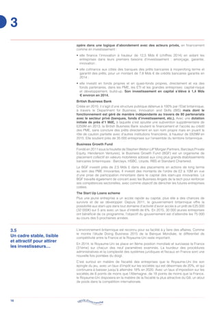 16
opère dans une logique d’abondement avec des acteurs privés, en financement
comme en investissement :
•	 elle finance l’innovation à hauteur de 12,5 Mds € (chiffres 2014) en aidant les
entreprises dans leurs premiers besoins d’investissement : amorçage, garantie,
innovation ;
•	 elle cofinance aux côtés des banques des prêts bancaires à moyen/long terme et
garantit des prêts, pour un montant de 7,8 Mds € de crédits bancaires garantis en
2014 ;
•	 elle investit en fonds propres et en quasi-fonds propres, directement et via des
fonds partenaires, dans les PME, les ETI et les grandes entreprises: capital-risque
et développement, build-up. Son investissement en capital s’élève à 1,4 Mds
€ environ en 2014.
British Business Bank
Créée en 2010, il s’agit d’une structure publique détenue à 100% par l’Etat britannique,
à travers le Department for Business, Innovation and Skills (BIS) mais dont le
fonctionnement est géré de manière indépendante au travers de 80 partenariats
avec le secteur privé (banques, fonds d’investissement, etc.). Avec une dotation
initiale de près d’1 Md£, à laquelle s’est ajoutée une subvention supplémentaire de
£250M en 2013, la British Business Bank soutient le financement et l’accès au crédit
des PME, sans conclure des prêts directement en son nom propre mais en jouant le
rôle de caution partielle avec d’autres institutions financières, à hauteur de £829M en
2015. Elle soutient près de 35 000 entreprises sur l’ensemble du territoire britannique.
Business Growth Fund
Fondé en 2011 sous la houlette de Stephen Welton (JP Morgan Partners, Barclays Private
Equity, Henderson Ventures), le Business Growth Fund (BGF) est un organisme de
placement collectif en valeurs mobilières adossé aux cinq plus grands établissements
bancaires britanniques : Barclays, HSBC, Lloyds, RBS et Standard Chartered.
Le BGF investit près de 2,5 Mds £ dans des placements en actions de long terme
au sein des PME innovantes. Il investit des montants de l’ordre de £2 à 10M en vue
d’une prise de participation minoritaire dans le capital des start-ups innovantes. Le
BGF travaille également de concert avec les Business Angels de la tech pour renforcer
ses compétences sectorielles, avec comme objectif de dénicher les futures entreprises
cotées.
The Start Up Loans scheme
Plus une jeune entreprise a un accès rapide au capital, plus elle a des chances de
survivre et de se développer. Depuis 2011, le gouvernement britannique offre la
possibilité aux start-ups dans tout domaine d’activité d’avoir accès à un prêt de £25 000
(32 000€) sur 5 ans avec un taux d’intérêt de 6%. En 2015, 30 000 jeunes entreprises
ont bénéficié de ce programme, l’objectif du gouvernement est d’atteindre les 75 000
au cours des 5 prochaines années.
3.5
Un cadre stable, lisible
et attractif pour attirer
les investisseurs…
L’environnement britannique est reconnu pour sa facilité à y faire des affaires. Comme
le montre l’étude Doing Business 2015 de la Banque Mondiale, le différentiel de
compétitivité entre la France et le Royaume-Uni reste important.
En 2014, le Royaume-Uni se place en 8ème position mondiale et surclasse la France
(31ème) sur chacun des neuf paramètres examinés. La lourdeur des procédures
administratives et la complexité des systèmes juridiques et fiscaux en France sont une
nouvelle fois pointées du doigt.
C’est surtout en matière de fiscalité des entreprises que le Royaume-Uni tire son
épingle du jeu, avec un taux d’impôt sur les sociétés qui est désormais de 20%, et qui
continuera à baisser jusqu’à atteindre 18% en 2020. Avec un taux d’imposition sur les
sociétés de 8 points de moins que l’Allemagne, de 18 points de moins que la France,
le Royaume-Uni disposera en la matière de la fiscalité la plus attractive du G8, un atout
de poids dans la compétition internationale.
3
 