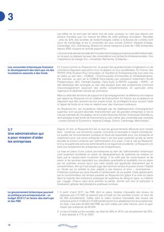 18
Les effets ne se sont pas fait sentir tout de suite, puisque ce n’est que depuis une
dizaine d’années que l’on mesure les effets de cette politique d’incitation. Résultats
: près de 50% des sociétés de biotechnologies cotées à la Bourse de Londres sont
issus de Cambridge et les 6 universités les plus actives (Oxford, Imperial College,
Cambridge, UCL, Edimbourg, Bristol) ont donné naissance à près de 1 000 entreprises
depuis 2000, toujours en activité aujourd’hui.
L’économiededemainestcelledel’innovationtechnologiqueetdelapropriétéintellectuelle,
on ne peut s’y préparer qu’avec des universités et une recherche entrepreneuriales, d’où
l’importance du triangle d’or « Université, Recherche, Entreprise ».
3.7
Une administration qui
a pour mission d’aider
les entreprises
Depuis 15 ans, le Royaume-Uni fait ce que les gouvernements efficaces sont censés
faire : construire une économie ouverte, innovante et favorable à l’esprit d’entreprise.
La qualité de l’environnement juridique et fiscal est essentielle pour une entreprise et
notamment pour une jeune entreprise mais il est tout aussi essentiel qu’elle se sente
écoutée et surtout comprise par l’administration d’un pays. C’est le cas au Royaume-
Uni où la qualité des services administratifs à cet égard est excellente. Le Royaume-Uni
aime tout simplement les entreprises et les entrepreneurs.
La mise en place d’une culture pro-entreprise au sein de l’administration britannique
s’est largement accélérée en raison du développement de systèmes de notation en
ligne par le citoyen-client (customer rating). Il ne suffit pas de s’auto-évaluer et de
savoir si les services répondent aux standards quantitatifs et qualitatifs mis en place
par les autorités, encore faut-il que cette qualité soit appréciée directement par le
consommateur, afin qu’il soit propre juge des services rendus et puisse choisir l’hôpital
ou l’école qui lui semble le plus adapté à ses besoins et ainsi « récompenser »
l’institution publique qui aura travaillé à l’amélioration de sa qualité. Cette appréciation
par le consommateur est rendue possible au Royaume-Uni grâce à la mise en place
dans la majorité des institutions publiques de systèmes de rating en ligne, ou notation
par l’usager. Chacun peut ainsi prendre la parole, donner son avis et participer à
l’évaluation globale des prestations publiques rendues.
Les universités britanniques financent
le développement des start-ups via des
incubateurs associés à des fonds.
En France comme au Royaume-Uni, la plupart des grandes écoles d’ingénieurs ou de
commerce disposent aujourd’hui d’un incubateur ou d’un accélérateur. En France, des
PEPITE (Pôle Etudiant Pour l’Innovation, le Transfert et l’Entrepreneuriat) sont ainsi mis
en place au sein des « COMUE » (Communautés d’Universités et d’Etablissements).
Par exemple, au sein de la COMUE Paris-Saclay (qui comprend notamment l’Ecole
Polytechnique, HEC, Centrale Supelec, Paris Sud), la PEPITE s’appelle « PEIPS » et
elle développe des synergies au sein des équipes avec des programmes communs
d’accompagnement associant des profils complémentaires, en particulier entre
ingénieurs et diplômés d’école de commerce.
Mais au-delà des fonctions de support et d’accompagnement, la différence est majeure
par rapport au Royaume-Uni en matière de financement. En France, les incubateurs ne
disposent que très rarement de leur propre fonds. Ils privilégient le plus souvent l’aide
à l’appel de fonds ou la mise en relation avec des financeurs extérieurs.
Au Royaume-Uni, les incubateurs hébergés par les établissements d’enseignement
supérieur sont souvent abondés financièrement par de grandes entreprises (c’est le
cas par exemple de l’incubateur de la London Business School, financé par Deloitte) ou
sont adossés à des fonds de financement au sein même des universités (par exemple
: London School of Economics, Imperial College, Oxford, Cambridge, Manchester).
1. A partir d’avril 2017, les PME dont la valeur locative imposable des locaux ne
dépasse pas £12 000 ne paieront pas d’impôt sur les sociétés (contre un seuil de
£6 000 actuellement). Celles dont la valeur locative imposable des locaux est
comprise entre £12 000 et £15 000 bénéficieront d’un abattement fiscal exceptionnel.
Au total, c’est près de 600 000 PME qui sont visées par cette mesure, pour un gain
moyen par entreprise de £6 000.
2. Le taux d’impôt sur les sociétés, qui était de 28% en 2010, est actuellement de 20%.
Il sera abaissé à 17% en 2020.
Le gouvernement britannique poursuit
sa politique pro-entrepreneuriat : un
budget 2016-17 en faveur des start-ups
et des PME
3
 