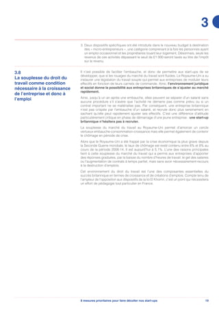 198 mesures prioritaires pour faire décoller nos start-ups
3. Deux dispositifs spécifiques ont été introduits dans le nouveau budget à destination
des « micro-entrepreneurs », une catégorie comprenant à la fois les personnes ayant
un emploi occasionnel et les propriétaires louant leur logement. Désormais, seuls les
revenus de ces activités dépassant le seuil de £1 000 seront taxés au titre de l’impôt
sur le revenu.
3.8
La souplesse du droit du
travail comme condition
nécessaire à la croissance
de l’entreprise et donc à
l’emploi
Il n’est possible de faciliter l’embauche, et donc de permettre aux start-ups de se
développer, que si les rouages du marché du travail sont fluides. Le Royaume-Uni a su
instaurer une législation du travail souple qui permet aux entreprises de moduler leurs
effectifs en fonction de leurs carnets de commande. Ainsi, l’environnement juridique
et social donne la possibilité aux entreprises britanniques de s’ajuster au marché
rapidement.
Ainsi, jusqu’à un an après une embauche, elles peuvent se séparer d’un salarié sans
aucune procédure s’il s’avère que l’activité ne démarre pas comme prévu ou si un
contrat important ne se matérialise pas. Par conséquent, une entreprise britannique
n’est pas crispée par l’embauche d’un salarié, et recrute donc plus sereinement en
sachant qu’elle peut rapidement ajuster ses effectifs. C’est une différence d’attitude
particulièrement critique en phase de démarrage d’une jeune entreprise : une start-up
britannique n’hésitera pas à recruter.
La souplesse du marché du travail au Royaume-Uni permet d’amorcer un cercle
vertueux embauche-consommation-croissance mais elle permet également de contenir
le chômage en période de crise.
Alors que le Royaume-Uni a été frappé par la crise économique la plus grave depuis
la Seconde Guerre mondiale, le taux de chômage est resté contenu entre 6% et 8% au
cours de la période 2008-14. Il est aujourd’hui à 5,1%. L’une des raisons principales
tient à cette souplesse du marché du travail qui a permis aux entreprises d’apporter
des réponses graduées, par la baisse du nombre d’heures de travail, le gel des salaires
ou l’augmentation de contrats à temps partiel, mais sans avoir nécessairement recours
à la destruction d’emplois.
Cet environnement du droit du travail est l’une des composantes essentielles du
succès britannique en termes de croissance et de créations d’emplois. Compte tenu de
l’ampleur de l’opposition aux dispositifs de la loi El Khomri, c’est un point qui nécessitera
un effort de pédagogie tout particulier en France.
3
 
