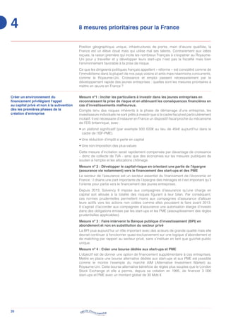 20
4 8 mesures prioritaires pour la France
Position géographique unique, infrastructures de pointe, main d’œuvre qualifiée, la
France est un élève doué mais qui utilise mal ses talents. Contrairement aux idées
reçues, la raison première qui incite les nombreux Français à s’expatrier au Royaume-
Uni pour y travailler et y développer leurs start-ups n’est pas la fiscalité mais bien
l’environnement favorable à la prise de risque.
Ce que les dirigeants politiques français appellent « réforme » est considéré comme de
l’immobilisme dans la plupart de nos pays voisins et amis mais néanmoins concurrents,
comme le Royaume-Uni. Croissance et emploi passent nécessairement par le
développement rapide des jeunes entreprises : quelles sont les mesures prioritaires à
mettre en œuvre en France ?
Créer un environnement du
financement privilégiant l’appel
au capital privé et non à la subvention
dès les premières phases de la
création d’entreprise
Mesure nº1 : Inciter les particuliers à investir dans les jeunes entreprises en
reconnaissant la prise de risque et en atténuant les conséquences financières en
cas d’investissements malheureux.
Compte tenu des risques inhérents à la phase de démarrage d’une entreprise, les
investisseurs individuels ne sont prêts à investir que si le cadre fiscal est particulièrement
incitatif. Il est nécessaire d’instaurer en France un dispositif fiscal proche du mécanisme
de l’EIS britannique, avec :
• un plafond significatif (par exemple 500 000€ au lieu de 45k€ aujourd’hui dans le
cadre de l’ISF-PME).
• Une réduction d’impôt si perte en capital
• Une non-imposition des plus-values
Cette mesure d’incitation serait rapidement compensée par davantage de croissance
– donc de collecte de TVA - ainsi que des économies sur les mesures publiques de
soutien à l’emploi et les allocations chômage.
Mesure nº 2 : Développer le capital-risque en orientant une partie de l’épargne
(assurance vie notamment) vers le financement des start-ups et des PME
Le secteur de l’assurance est un secteur essentiel du financement de l’économie en
France : il draine une part importante de l’épargne des ménages et il est important qu’il
l’oriente pour partie vers le financement des jeunes entreprises.
Depuis 2013, Solvency II impose aux compagnies d’assurance qu’une charge en
capital soit allouée à la totalité des risques figurant à leur bilan. Par conséquent,
ces normes prudentielles permettent moins aux compagnies d’assurance d’allouer
leurs actifs vers les actions non cotées comme elles pouvaient le faire avant 2013.
Il s’agirait d’accorder aux compagnies d’assurance une autorisation élargie d’investir
dans des obligations émises par les start-ups et les PME (assouplissement des règles
prudentielles applicables).
Mesure nº 3 : Faire intervenir la Banque publique d’investissement (BPI) en
abondement et non en substitution du secteur privé
La BPI joue aujourd’hui un rôle important avec des acteurs de grande qualité mais elle
devrait continuer à fonctionner quasi-exclusivement sur une logique d’abondement et
de matching par rapport au secteur privé, sans s’instituer en tant que guichet public
unique.
Mesure nº 4 : Créer une bourse dédiée aux start-ups et PME
L’objectif est de donner une option de financement supplémentaire à ces entreprises.
Mettre en place une bourse alternative dédiée aux start-ups et aux PME est possible
comme le montre l’exemple du marché AIM (Alternative Investment Market) au
Royaume-Uni. Cette bourse alternative bénéficie de règles plus souples que le London
Stock Exchange et elle a permis, depuis sa création en 1995, de financer 3 000
start-ups et PME avec un montant global de 30 Mds €.
 