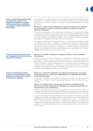 218 mesures prioritaires pour faire décoller nos start-ups
4
Créer un environnement administratif
pro-entreprises : passer d’une
logique de contrôle à une logique
de bienveillance et de soutien pour
encourager la création d’emplois et
de richesses
Ce changement de culture au sein des administrations publiques permettrait en outre
de renforcer le « capital sympathie » de la fonction publique aux yeux des Français
travaillant dans le secteur marchand. Le secteur marchand représente 80% de l’emploi
en France.
Mesure nº 5 : Cibler l’action publique sur les jeunes entreprises à fort potentiel
de développement et donner à la fonction publique des missions d’aide aux
côtés des entreprises.
Ce qui ne se nomme pas et ne se mesure pas, ne se gère pas. Il s’agit d’introduire dans
la statistique nationale la nomenclature « Scale-up » telle qu’elle est définie par l’OCDE
et de mettre en place des outils permettant de suivre le développement des scale-ups
avec des indicateurs quantitatifs et qualitatifs. Ces indicateurs permettront d’identifier
leurs besoins et d’adapter ainsi l’action des pouvoirs publics.
A l’image de la diplomatie économique française, qui a désormais pour objectif d’aider
les entreprises françaises à l’étranger, il est essentiel de donner à l’administration,
notamment fiscale, un rôle d’appui au secteur privé. Il s’agit de donner à l’administration
des missions d’aide à l’économie, en particulier au secteur marchand, en fixant des
objectifs et des critères d’évaluation des performances en développant le principe de
transparence et la pratique de la notation en ligne.
Créer les conditions de recrutement
par l’adaptation du droit du travail aux
besoins de l’entreprise
Mesure nº 6 : Faciliter l’embauche en adaptant le code du travail aux réalités
économiques
Le droit du travail en France n’incite pas les entreprises à embaucher, par peur de
pérenniser un emploi. Ainsi, les entreprises sont souvent en situation permanente de
sous-emploi, de sous-production et donc de sous-croissance. Il s’agit d’introduire dans
le droit du travail le motif de réorganisation de l’entreprise dans les procédures de
licenciement pour permettre aux entreprises et notamment les start-ups, qui doivent
s’adapter en permanence, de rester compétitives. En cas de litige, le juge vérifiera la
réalité de cette réorganisation sans avoir à l’interpréter.
Créer un environnement culturel
propice à la reconnaissance du rôle
essentiel de l’entrepreneur, créateur
d’emplois et de richesses
Mesure nº 7 : Faire de la valorisation de la figure de l’entrepreneur une grande
cause nationale avec un plan de sensibilisation et une célébration des succès
économiques français.
Le vocable « entrepreneur » est utilisé en français et connoté de manière très positive
partout dans le monde. Il s’agit de valoriser en France ce mot et la culture qui lui est
attachée.
Mesure nº 8 : Instaurer des cours de micro-économie en enseignement de
tronc commun dès le collège afin de développer une véritable connaissance de
l’entreprise et du tissu économique
Redonner ses lettres de noblesse à l’enseignement de la micro-économie grâce à la
mise place des programmes éducatifs décentralisés, en s’appuyant sur les nombreuses
associations d’entrepreneurs et en partenariat avec le Ministère de l’Education nationale.
La culture de l’entreprise et de l’entrepreneuriat reste largement insuffisante au sein des
collèges et des lycées. Les élèves souffrent, sauf exceptions, d’une méconnaissance
généralisée du monde de l’entreprise. Un programme de type « L’entreprise pour
tous » et porté par des associations d’entrepreneurs régionales permettrait de
sensibiliser tous les élèves du secondaire à l’entrepreneuriat ainsi qu’une compréhension
générale du monde professionnel, des acteurs économiques et de l’importance
de l’innovation.
 
