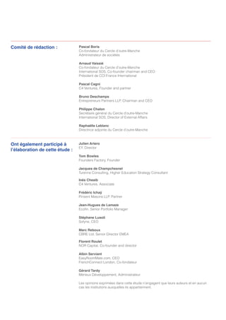 Pascal Boris
Co-fondateur du Cercle d’outre-Manche
Administrateur de sociétés
Arnaud Vaissié
Co-fondateur du Cercle d’outre-Manche
International SOS, Co-founder chairman and CEO
Président de CCI France International
Pascal Cagni
C4 Ventures, Founder and partner
Bruno Deschamps
Entrepreneurs Partners LLP, Chairman and CEO
Philippe Chalon
Secrétaire général du Cercle d’outre-Manche
International SOS, Director of External Affairs
Raphaëlle Leblanc
Directrice adjointe du Cercle d’outre-Manche
Comité de rédaction :
Ont également participé à
l’élaboration de cette étude :
Julien Artero
EY, Director
Tom Bowles
Founders Factory, Founder
Jacques de Champchesnel
Turenne Consulting, Higher Education Strategy Consultant
Inès Cheaib
C4 Ventures, Associate
Frédéric Ichaÿ
Pinsent Masons LLP, Partner
Jean-Hugues de Lamaze
Ecofin, Senior Portfolio Manager
Stéphane Lusoli
Sofyne, CEO
Marc Reboux
CBRE Ltd, Senior Director EMEA
Florent Roulet
NOR Capital, Co-founder and director
Albin Serviant
EasyRoomMate.com, CEO
FrenchConnect London, Co-fondateur
Gérard Tardy
Mérieux Développement, Administrateur
Les opinions exprimées dans cette étude n’engagent que leurs auteurs et en aucun
cas les institutions auxquelles ils appartiennent.
 