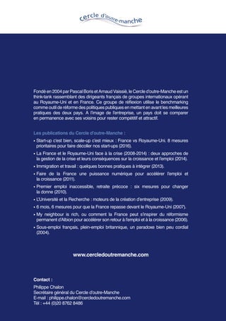 Fondéen2004parPascalBorisetArnaudVaissié,leCercled’outre-Mancheestun
think-tank rassemblant des dirigeants français de groupes internationaux opérant
au Royaume-Uni et en France. Ce groupe de réflexion utilise le benchmarking
comme outil de réforme des politiques publiques en mettant en avant les meilleures
pratiques des deux pays. A l’image de l’entreprise, un pays doit se comparer
en permanence avec ses voisins pour rester compétitif et attractif.
Les publications du Cercle d’outre-Manche :
• Start-up c’est bien, scale-up c’est mieux : France vs Royaume-Uni. 8 mesures
prioritaires pour faire décoller nos start-ups (2016).
• La France et le Royaume-Uni face à la crise (2008-2014) : deux approches de
la gestion de la crise et leurs conséquences sur la croissance et l’emploi (2014).
• Immigration et travail : quelques bonnes pratiques à intégrer (2013).
• Faire de la France une puissance numérique pour accélérer l’emploi et
la croissance (2011).
• Premier emploi inaccessible, retraite précoce : six mesures pour changer
la donne (2010).
• L’Université et la Recherche : moteurs de la création d’entreprise (2009).
• 6 mois, 6 mesures pour que la France repasse devant le Royaume-Uni (2007).
• My neighbour is rich, ou comment la France peut s’inspirer du réformisme
permanent d’Albion pour accélérer son retour à l’emploi et à la croissance (2006).
• Sous-emploi français, plein-emploi britannique, un paradoxe bien peu cordial
(2004).
www.cercledoutremanche.com
Contact :
Philippe Chalon
Secrétaire général du Cercle d’outre-Manche
E-mail : philippe.chalon@cercledoutremanche.com
Tél : +44 (0)20 8762 8486
 