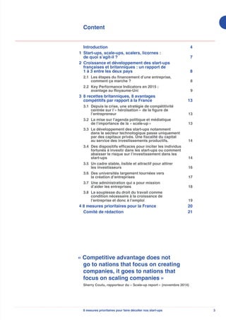 38 mesures prioritaires pour faire décoller nos start-ups
Content
Introduction 4
1	 Start-ups, scale-ups, scalers, licornes :
de quoi s’agit-il ? 7
2	 Croissance et développement des start-ups
françaises et britanniques : un rapport de
1 à 3 entre les deux pays 8
	 2.1	 Les étapes du financement d’une entreprise,
comment ça marche ?  8
	 2.2	 Key Performance Indicators en 2015 :
avantage au Royaume-Uni 9
3	 8 recettes britanniques, 8 avantages
compétitifs par rapport à la France 13
	 3.1	 Depuis la crise, une stratégie de compétitivité
centrée sur l’« héroïsation » de la figure de
l’entrepreneur  13
	 3.2	 La mise sur l’agenda politique et médiatique
de l’importance de la « scale-up » 13
	 3.3	 Le développement des start-ups notamment
dans le secteur technologique passe uniquement
par des capitaux privés. Une fiscalité du capital
au service des investissements productifs. 14
	 3.4	 Des dispositifs efficaces pour inciter les individus
fortunés à investir dans les start-ups ou comment
abaisser le risque sur l’investissement dans les
start-ups 14
	 3.5	 Un cadre stable, lisible et attractif pour attirer
les investisseurs 16
	 3.6	 Des universités largement tournées vers
la création d’entreprises 17
	 3.7	 Une administration qui a pour mission
d’aider les entreprises 18
	 3.8	 La souplesse du droit du travail comme
condition nécessaire à la croissance de
l’entreprise et donc à l’emploi 19
4 8 mesures prioritaires pour la France 20
	 Comité de rédaction 21
« Competitive advantage does not
go to nations that focus on creating
companies, it goes to nations that
focus on scaling companies »
Sherry Coutu, rapporteur du « Scale-up report » (novembre 2014)
 