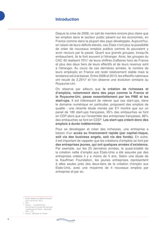 4
Introduction
Depuis la crise de 2008, on sait de manière encore plus claire que
les emplois dans le secteur public pèsent sur les économies, en
France comme dans la plupart des pays développés. Aujourd’hui,
en raison de leurs déficits élevés, ces Etats n’ont plus la possibilité
de créer de nouveaux emplois publics comme ils pouvaient y
avoir recours par le passé. Quant aux grands groupes, lorsqu’ils
embauchent, ils le font souvent à l’étranger. Ainsi, les groupes du
CAC 40 réalisent 70%1
de leurs chiffres d’affaires hors de France
et plus des deux tiers de leurs effectifs et de leurs revenus sont
à l’étranger. Au cours de ces dernières années, le nombre de
leurs employés en France est resté relativement stable mais la
tendance est à la baisse. Entre 2008 et 2013, les effectifs nationaux
ont reculé de 2,25%2
et l’on observe une évolution similaire au
Royaume-Uni.
On observe par ailleurs que la création de richesses et
d’emplois, notamment dans des pays comme la France et
le Royaume-Uni, passe essentiellement par les PME et les
start-ups. Il est intéressant de relever que ces start-ups, dans
le domaine numérique en particulier, proposent des emplois de
qualité : une récente étude menée par EY montre que sur un
panel de 180 start-ups françaises, 95% des embauches se font
en CDI3
alors que sur l’ensemble des entreprises françaises, 86%
des embauches se font en CDD4
. Les start-ups créent donc des
emplois à durée indéterminée.
Pour se développer et créer des richesses, une entreprise a
besoin d’un accès au financement rapide (par capital-risque,
soit via des business angels, soit via des fonds). En outre,
il est important de rappeler que les créations d’emplois se font par
des entreprises jeunes, qui ont quelques années d’existence.
Par exemple, sur les 25 dernières années, la quasi-totalité de
la création nette d’emploi aux Etats-Unis a été assurée par des
entreprises créées il y a moins de 5 ans. Selon une étude de
la Kauffman Foundation, les jeunes entreprises représentent
à elles seules près des deux-tiers de la création d’emploi aux
Etats-Unis, avec une moyenne de 4 nouveaux emplois par
entreprise et par an.
1
	Etude réalisée par Marina Alcaraz
pour Les Echos, 2013.
2
	Ibid.
3
	Source : « La performance
économique et sociale des start-ups
numériques en France – baromètre
2015 », EY.
4
	 Source : Ministère du Travail
 